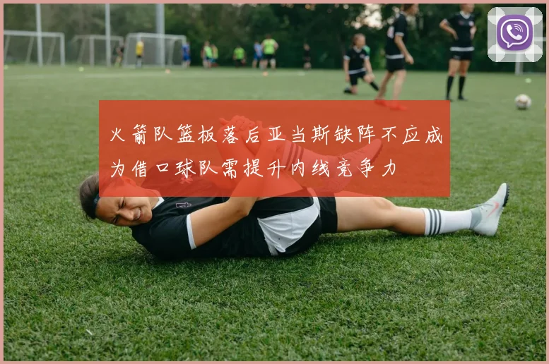 火箭队篮板落后亚当斯缺阵不应成为借口球队需提升内线竞争力