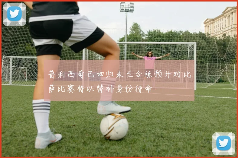 普利西奇已回归米兰合练预计对比萨比赛将以替补身份待命