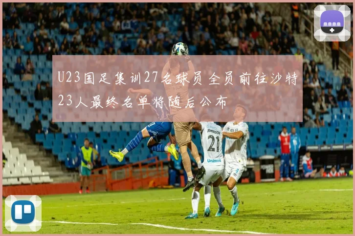U23国足集训27名球员全员前往沙特23人最终名单将随后公布