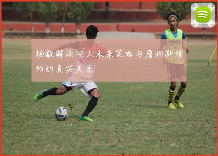 杨毅解读湖人未来策略与詹姆斯续约的真实关系