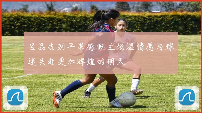 吕品告别平果感慨主场温情愿与球迷共赴更加辉煌的明天