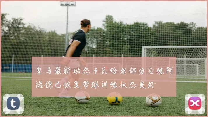 皇马最新动态卡瓦哈尔部分合练阿诺德已恢复带球训练状态良好