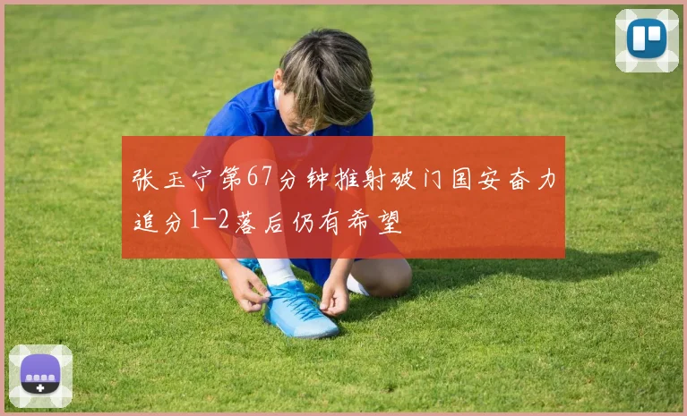 张玉宁第67分钟推射破门国安奋力追分1-2落后仍有希望