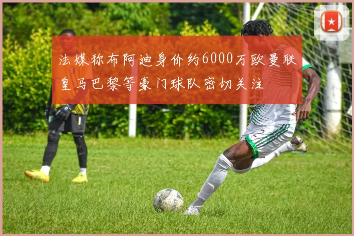 法媒称布阿迪身价约6000万欧曼联皇马巴黎等豪门球队密切关注