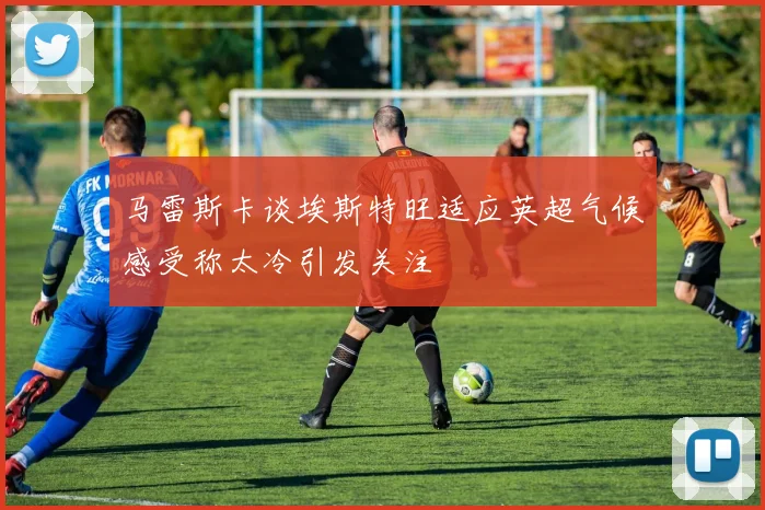马雷斯卡谈埃斯特旺适应英超气候感受称太冷引发关注