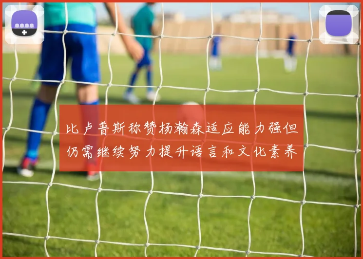 比卢普斯称赞杨瀚森适应能力强但仍需继续努力提升语言和文化素养