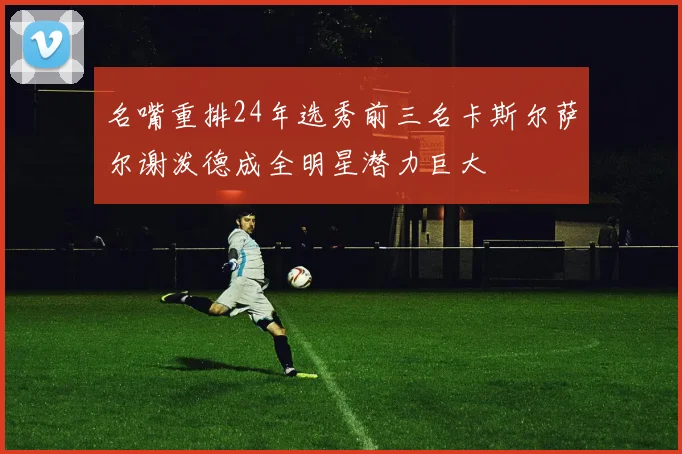 名嘴重排24年选秀前三名卡斯尔萨尔谢泼德成全明星潜力巨大